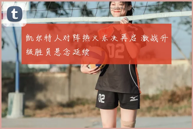 凯尔特人对阵热火东决再启 激战升级胜负悬念延续