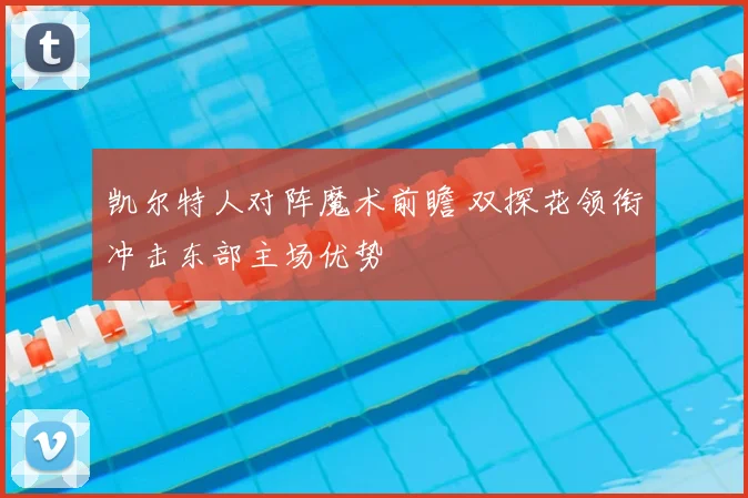 凯尔特人对阵魔术前瞻 双探花领衔冲击东部主场优势