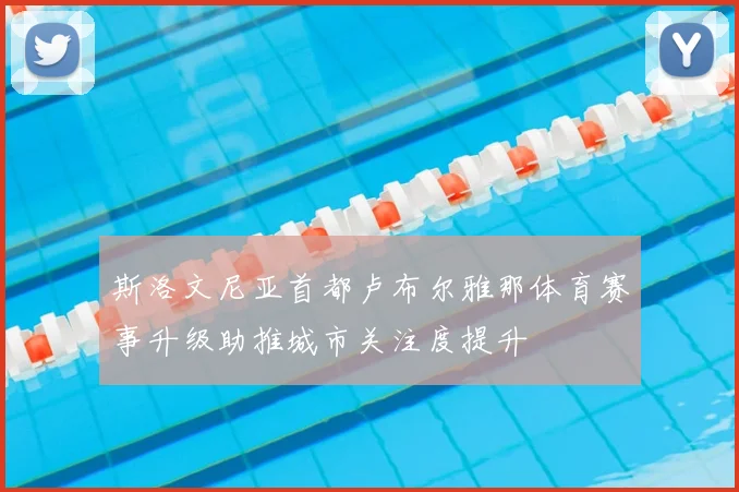 斯洛文尼亚首都卢布尔雅那体育赛事升级助推城市关注度提升